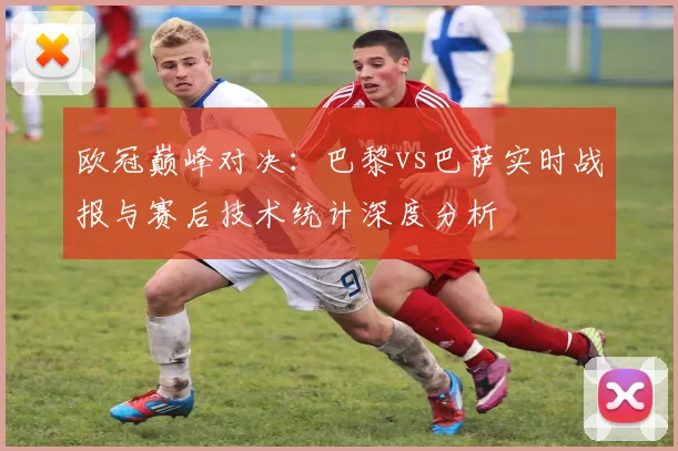 欧冠巅峰对决：巴黎vs巴萨实时战报与赛后技术统计深度分析