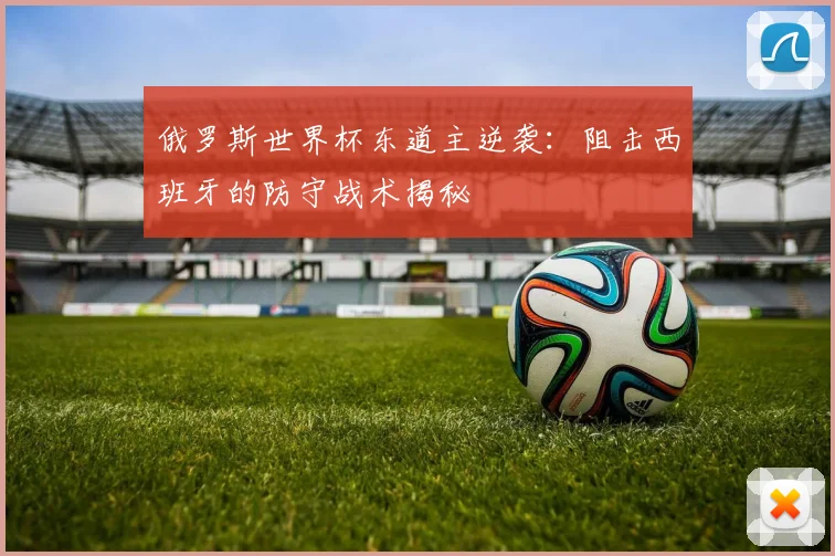 俄罗斯世界杯东道主逆袭：阻击西班牙的防守战术揭秘