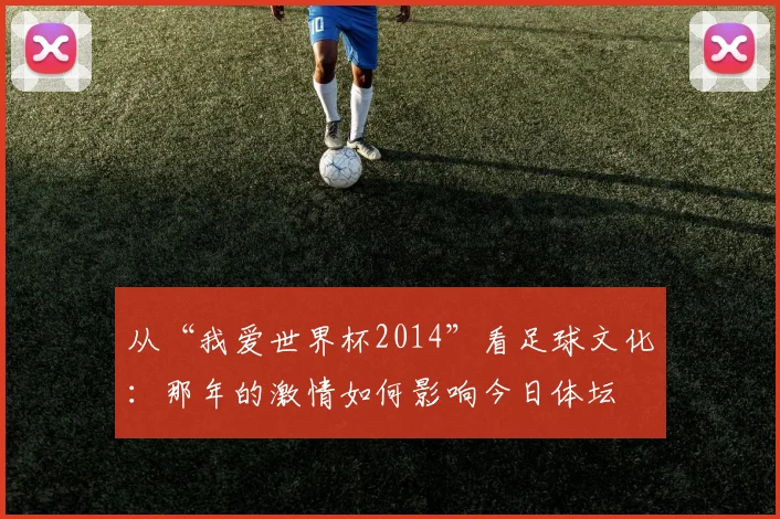 从“我爱世界杯2014”看足球文化：那年的激情如何影响今日体坛