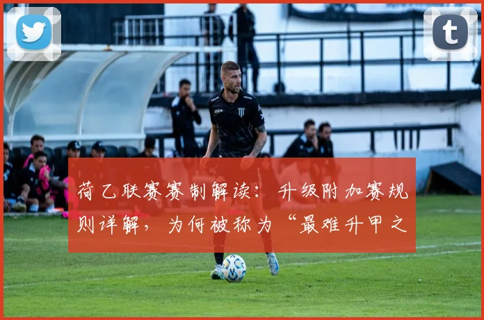 荷乙联赛赛制解读：升级附加赛规则详解，为何被称为“最难升甲之路”？