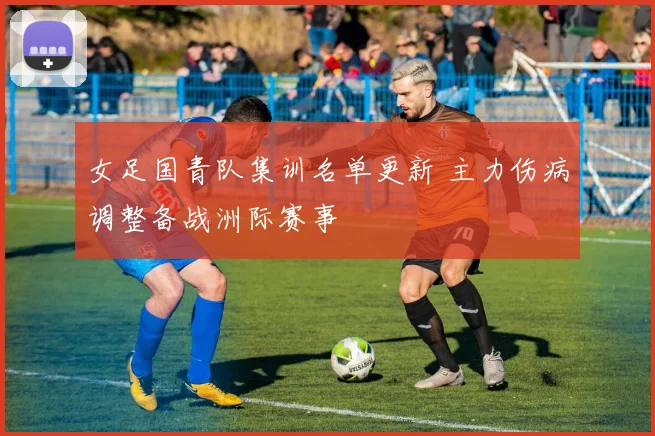 女足国青队集训名单更新 主力伤病调整备战洲际赛事